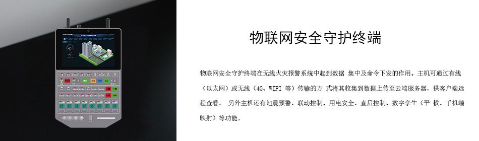 物聯網安全守護終端在無線火災報警系統中起到數據 集中及命令下發的作用。主機可通過有線（以太網）或無線（4G、WIFI 等）傳輸的方 式將其收集到數據上傳至云端服務器，供客戶端遠程查看。 另外主機還有地震預警、聯動控制、用電安全、直啟控制、數字孿生（平 板、手機端映射）等功能。